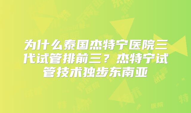 为什么泰国杰特宁医院三代试管排前三？杰特宁试管技术独步东南亚