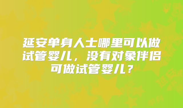 延安单身人士哪里可以做试管婴儿，没有对象伴侣可做试管婴儿？
