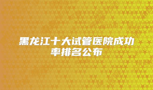 黑龙江十大试管医院成功率排名公布