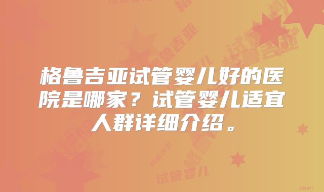 格鲁吉亚试管婴儿好的医院是哪家?试管婴儿适宜人群详细介绍。