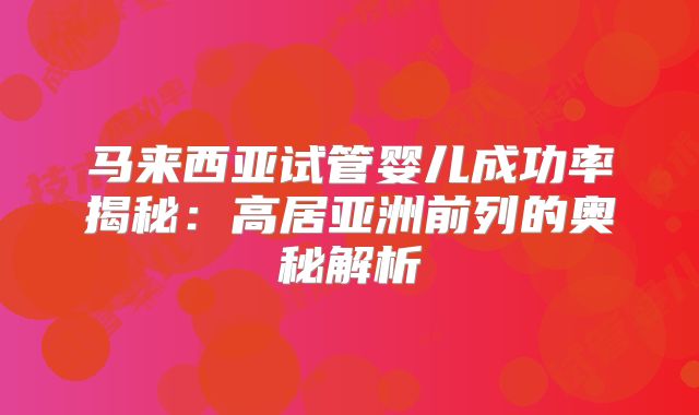 马来西亚试管婴儿成功率揭秘：高居亚洲前列的奥秘解析