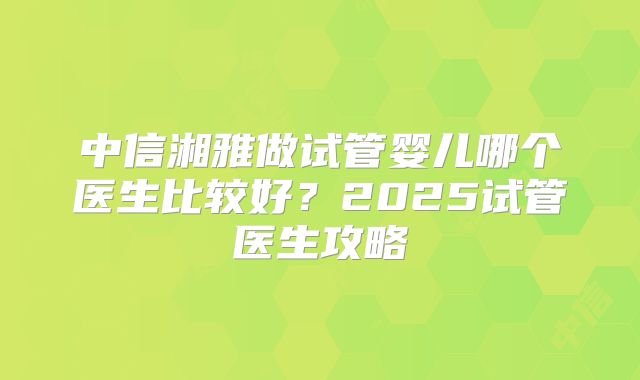 中信湘雅做试管婴儿哪个医生比较好？2025试管医生攻略