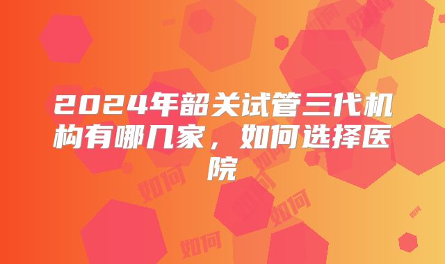 2024年韶关试管三代机构有哪几家，如何选择医院