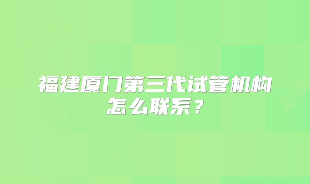 福建厦门第三代试管机构怎么联系？