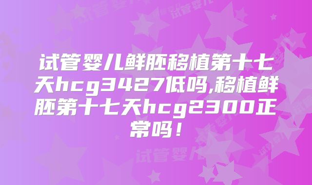 试管婴儿鲜胚移植第十七天hcg3427低吗,移植鲜胚第十七天hcg2300正常吗!