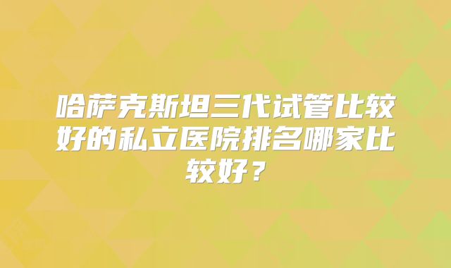 哈萨克斯坦三代试管比较好的私立医院排名哪家比较好？