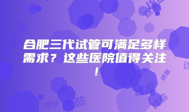 合肥三代试管可满足多样需求？这些医院值得关注！