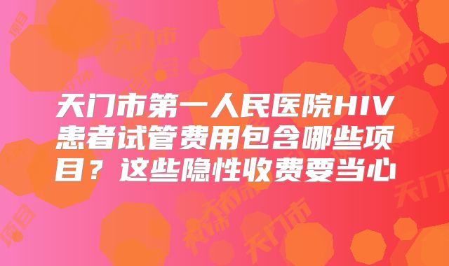 天门市第一人民医院HIV患者试管费用包含哪些项目?这些隐性收费要当心