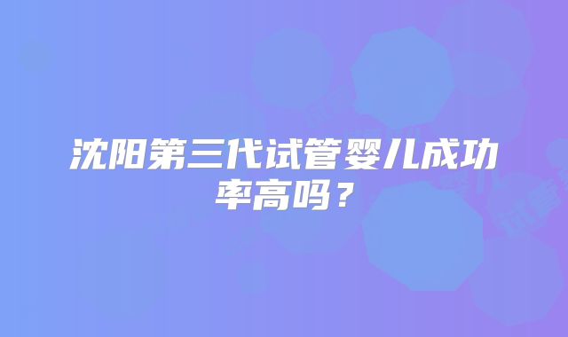 沈阳第三代试管婴儿成功率高吗？