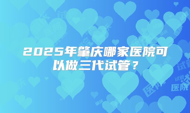 2025年肇庆哪家医院可以做三代试管？