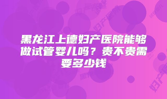 黑龙江上德妇产医院能够做试管婴儿吗？贵不贵需要多少钱