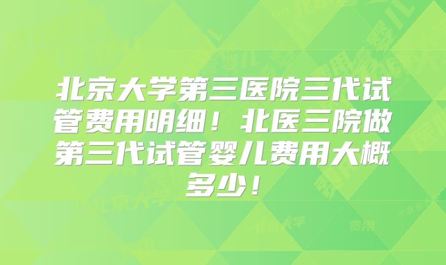 北京大学第三医院三代试管费用明细!北医三院做第三代试管婴儿费用大概多少!