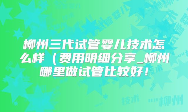柳州三代试管婴儿技术怎么样（费用明细分享_柳州哪里做试管比较好！