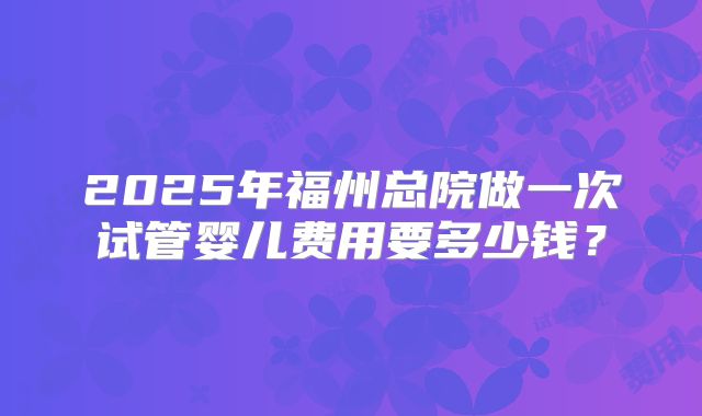 2025年福州总院做一次试管婴儿费用要多少钱？