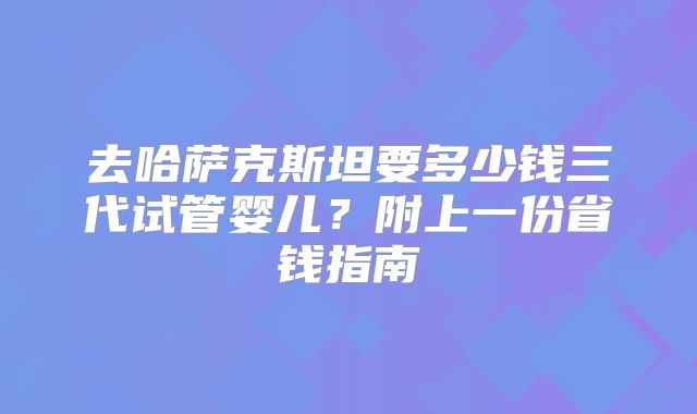 去哈萨克斯坦要多少钱三代试管婴儿?附上一份省钱指南
