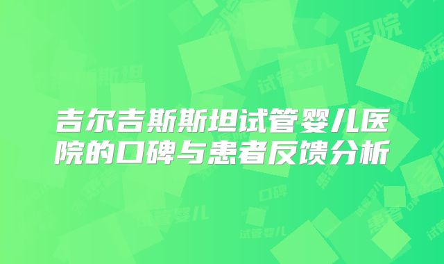 吉尔吉斯斯坦试管婴儿医院的口碑与患者反馈分析