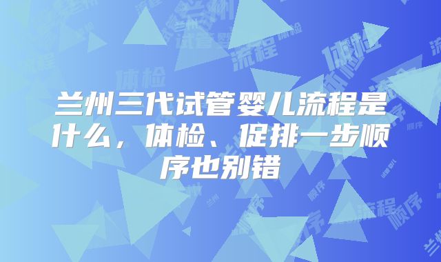 兰州三代试管婴儿流程是什么,体检、促排一步顺序也别错