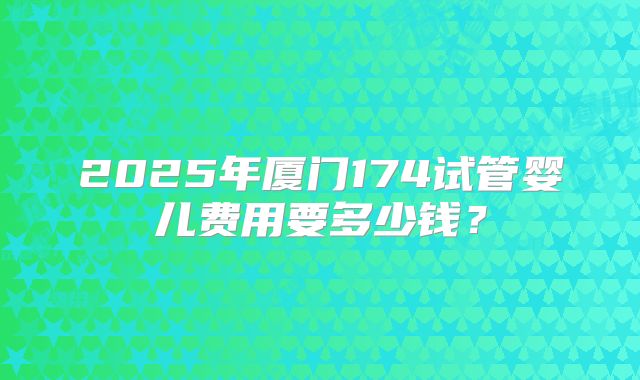 2025年厦门174试管婴儿费用要多少钱？