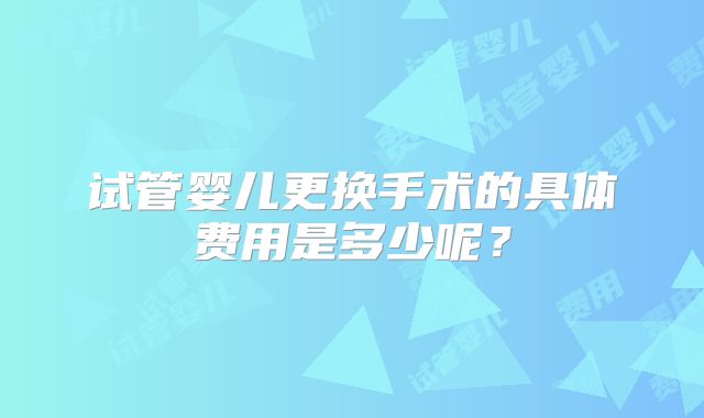 试管婴儿更换手术的具体费用是多少呢？