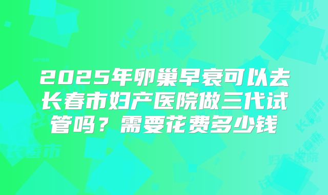2025年卵巢早衰可以去长春市妇产医院做三代试管吗?需要花费多少钱