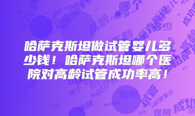 哈萨克斯坦做试管婴儿多少钱！哈萨克斯坦哪个医院对高龄试管成功率高！