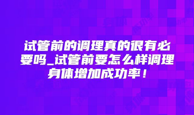 试管前的调理真的很有必要吗_试管前要怎么样调理身体增加成功率！