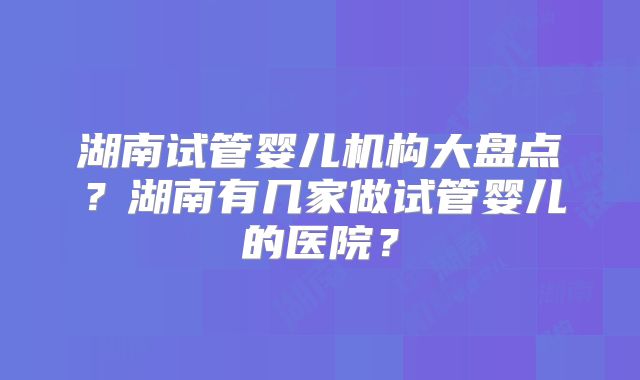 湖南试管婴儿机构大盘点？湖南有几家做试管婴儿的医院？