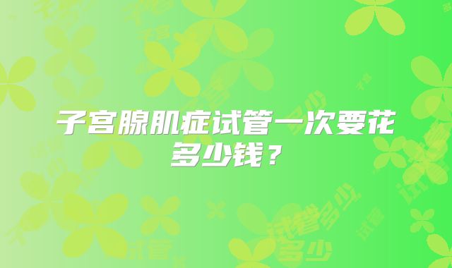 子宫腺肌症试管一次要花多少钱?