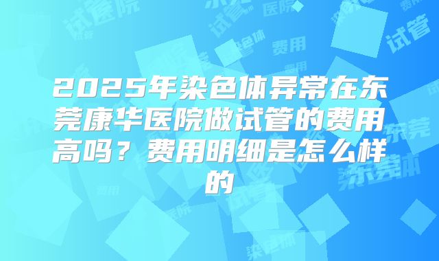 2025年染色体异常在东莞康华医院做试管的费用高吗?费用明细是怎么样的