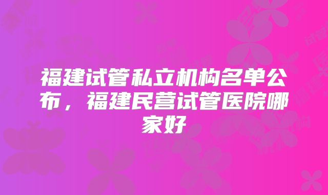 福建试管私立机构名单公布,福建民营试管医院哪家好