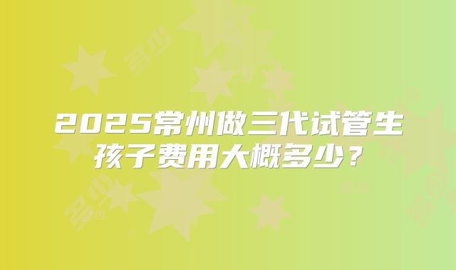 2025常州做三代试管生孩子费用大概多少？