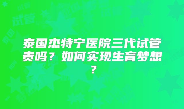 泰国杰特宁医院三代试管贵吗？如何实现生育梦想？