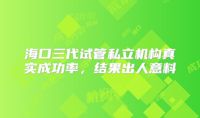 海口三代试管私立机构真实成功率,结果出人意料