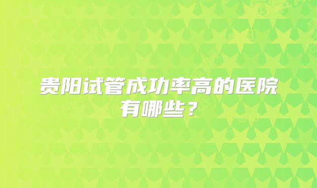 贵阳试管成功率高的医院有哪些？