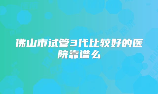 佛山市试管3代比较好的医院靠谱么