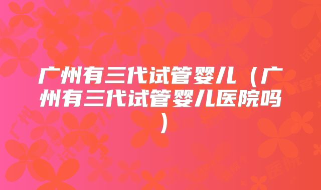 广州有三代试管婴儿(广州有三代试管婴儿医院吗)