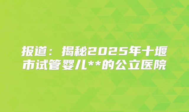 报道：揭秘2025年十堰市试管婴儿**的公立医院