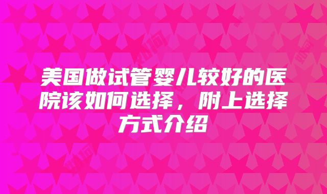 美国做试管婴儿较好的医院该如何选择，附上选择方式介绍