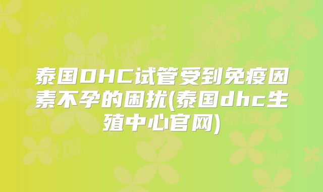 泰国DHC试管受到免疫因素不孕的困扰(泰国dhc生殖中心官网)