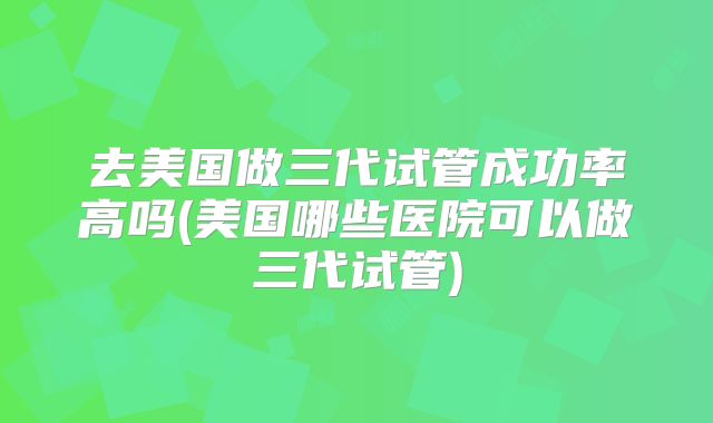 去美国做三代试管成功率高吗(美国哪些医院可以做三代试管)