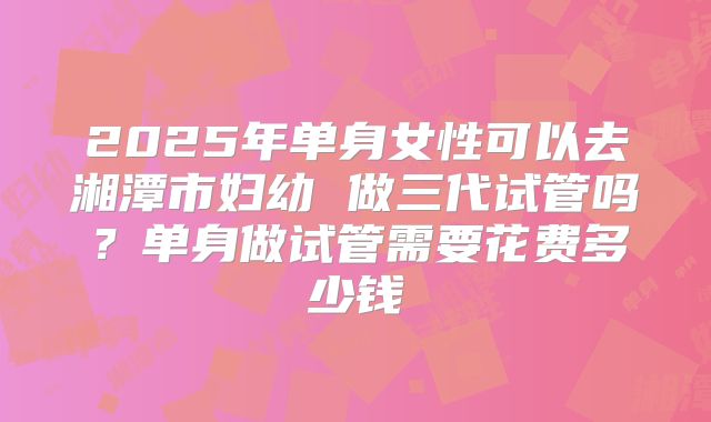 2025年单身女性可以去湘潭市妇幼 做三代试管吗？单身做试管需要花费多少钱