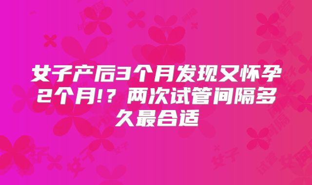 女子产后3个月发现又怀孕2个月!？两次试管间隔多久最合适