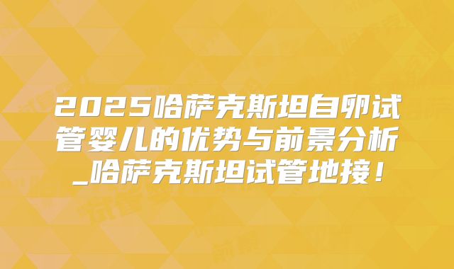 2025哈萨克斯坦自卵试管婴儿的优势与前景分析_哈萨克斯坦试管地接！
