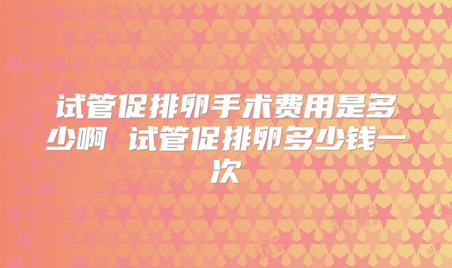 试管促排卵手术费用是多少啊 试管促排卵多少钱一次