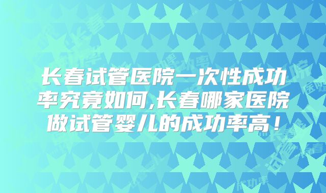 长春试管医院一次性成功率究竟如何,长春哪家医院做试管婴儿的成功率高！