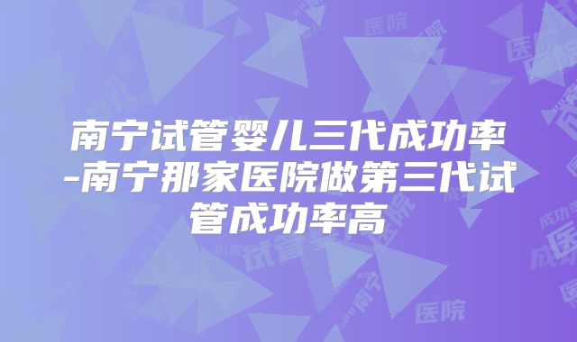 南宁试管婴儿三代成功率-南宁那家医院做第三代试管成功率高