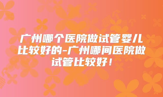 广州哪个医院做试管婴儿比较好的-广州哪间医院做试管比较好！