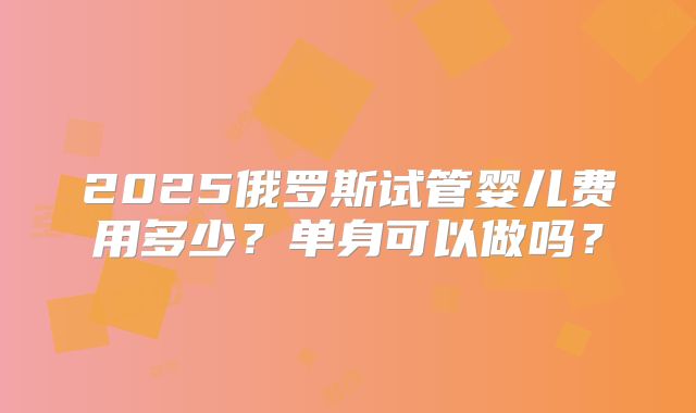 2025俄罗斯试管婴儿费用多少？单身可以做吗？