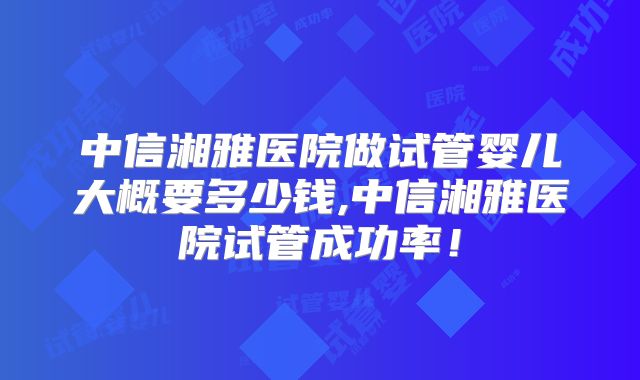 中信湘雅医院做试管婴儿大概要多少钱,中信湘雅医院试管成功率！