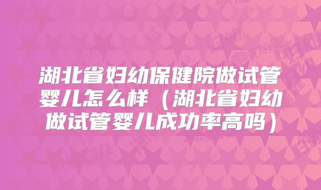 湖北省妇幼保健院做试管婴儿怎么样（湖北省妇幼做试管婴儿成功率高吗）